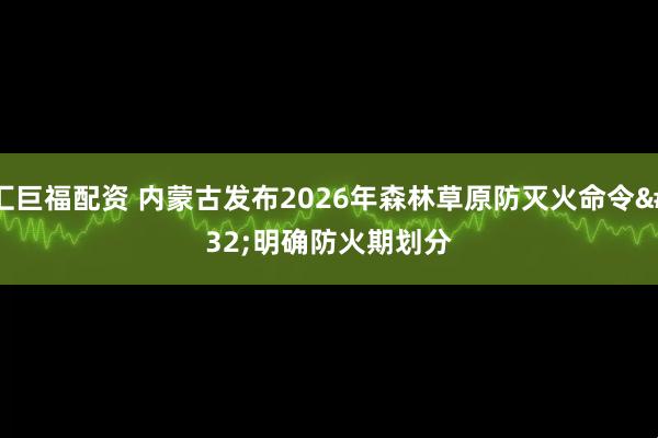 汇巨福配资 内蒙古发布2026年森林草原防灭火命令 明确防火期划分
