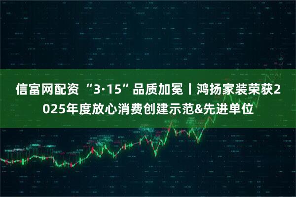 信富网配资 “3·15”品质加冕丨鸿扬家装荣获2025年度放心消费创建示范&先进单位