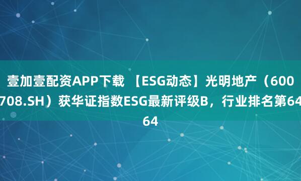 壹加壹配资APP下载 【ESG动态】光明地产（600708.SH）获华证指数ESG最新评级B，行业排名第64