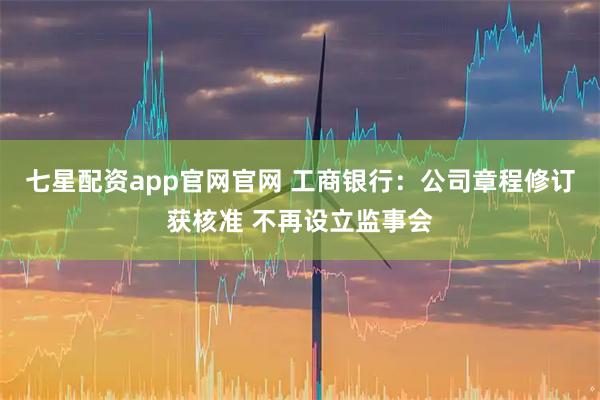 七星配资app官网官网 工商银行:公司章程修订获核准 不再设立监事会