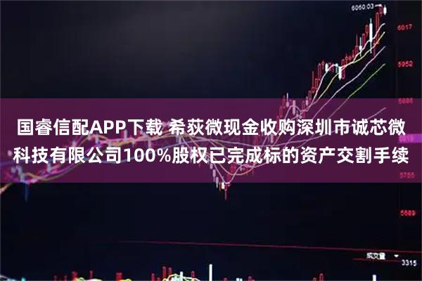 国睿信配APP下载 希荻微现金收购深圳市诚芯微科技有限公司100%股权已完成标的资产交割手续