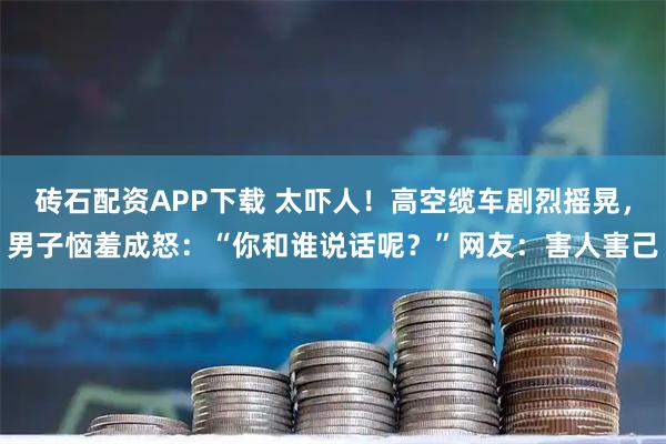 砖石配资APP下载 太吓人！高空缆车剧烈摇晃，男子恼羞成怒：“你和谁说话呢？”网友：害人害己