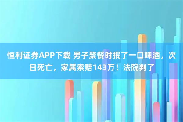 恒利证券APP下载 男子聚餐时抿了一口啤酒,次日死亡,家属索赔143万!法院判了