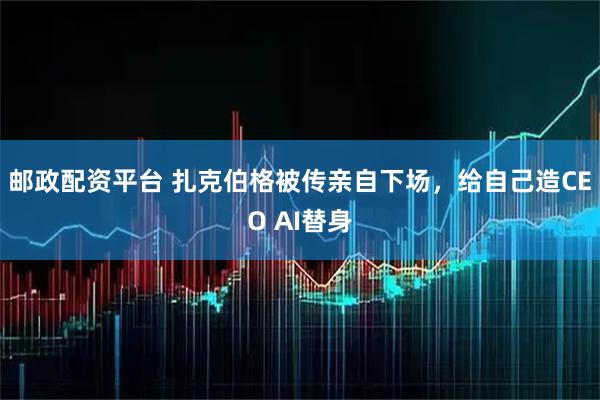 邮政配资平台 扎克伯格被传亲自下场，给自己造CEO AI替身