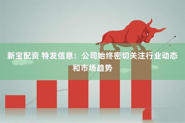 新宝配资 特发信息：公司始终密切关注行业动态和市场趋势