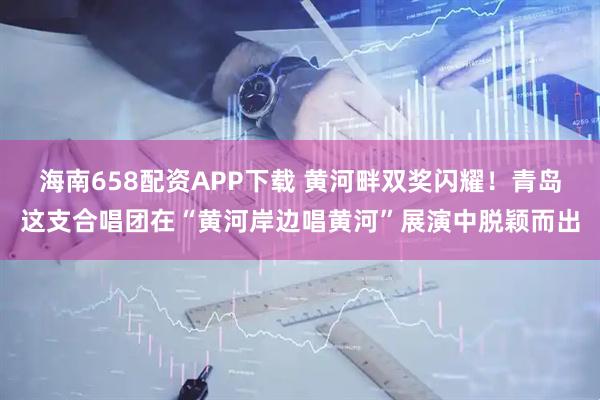 海南658配资APP下载 黄河畔双奖闪耀！青岛这支合唱团在“黄河岸边唱黄河”展演中脱颖而出