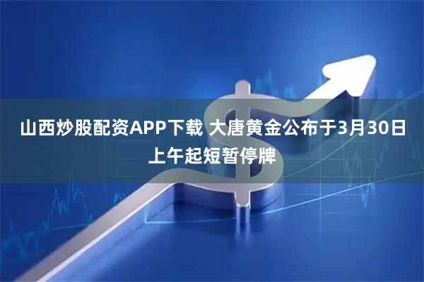 山西炒股配资APP下载 大唐黄金公布于3月30日上午起短暂停牌