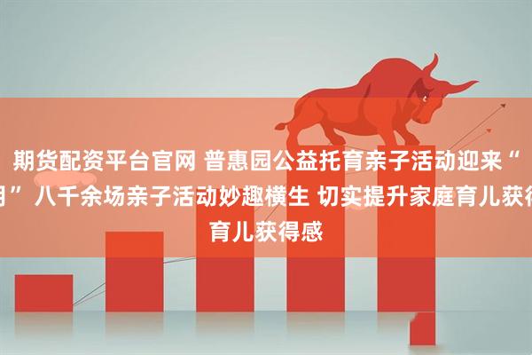 期货配资平台官网 普惠园公益托育亲子活动迎来“满月” 八千余场亲子活动妙趣横生 切实提升家庭育儿获得感