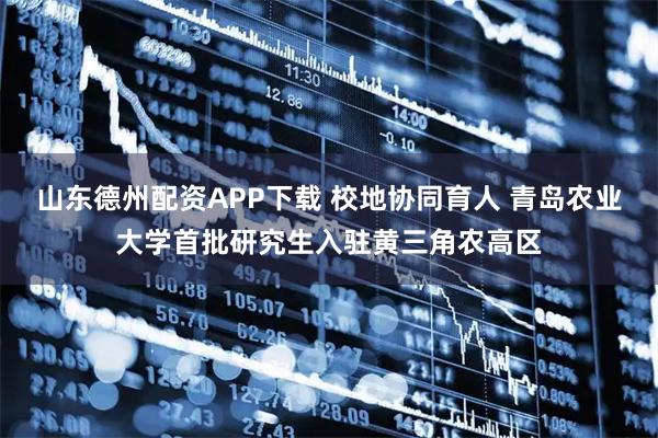 山东德州配资APP下载 校地协同育人 青岛农业大学首批研究生入驻黄三角农高区