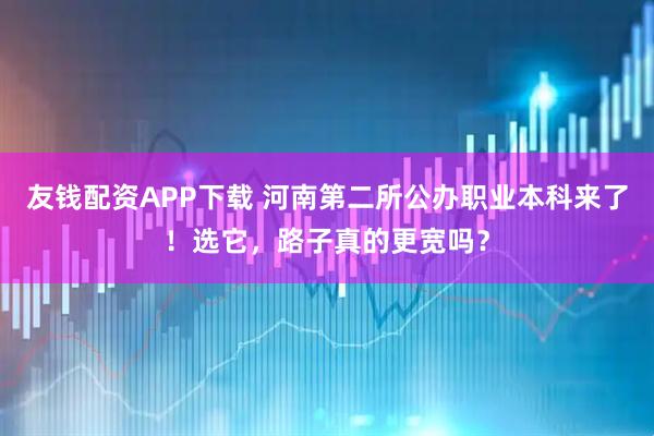 友钱配资APP下载 河南第二所公办职业本科来了！选它，路子真的更宽吗？