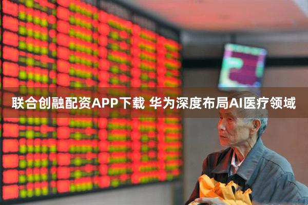 联合创融配资APP下载 华为深度布局AI医疗领域