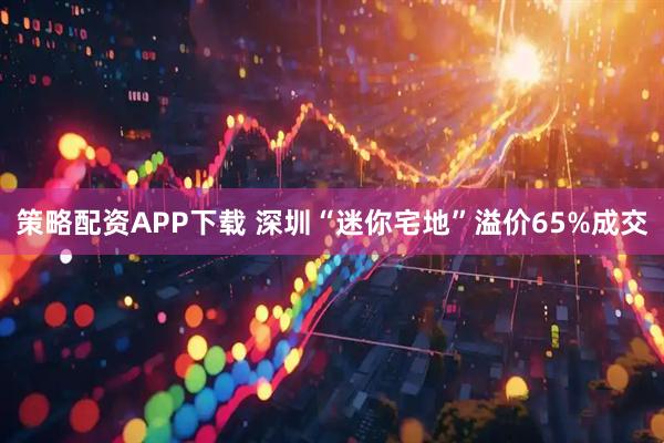 策略配资APP下载 深圳“迷你宅地”溢价65%成交