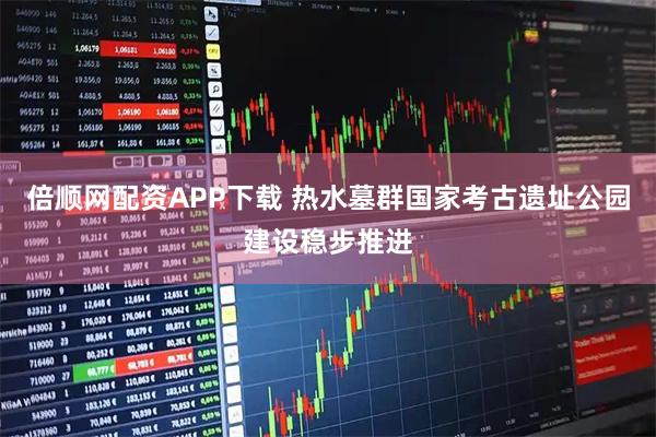 倍顺网配资APP下载 热水墓群国家考古遗址公园建设稳步推进