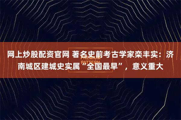 网上炒股配资官网 著名史前考古学家栾丰实:济南城区建城史实属“全国最早”,意义重大
