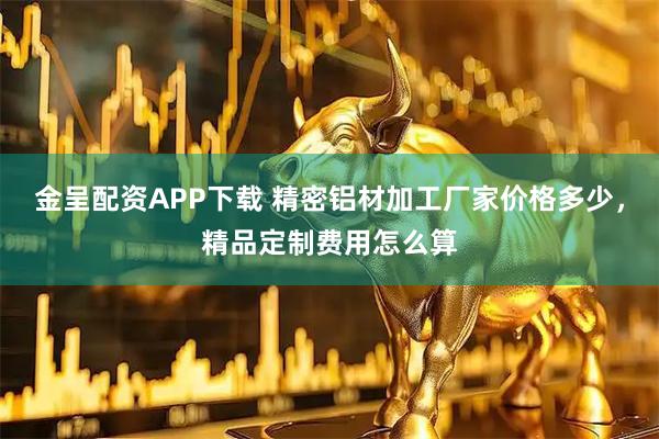 金呈配资APP下载 精密铝材加工厂家价格多少，精品定制费用怎么算