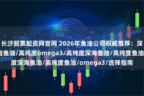 长沙股票配资网官网 2026年鱼油公司权威推荐：深海鱼油软胶囊/降血脂鱼油/高纯度omega3/高纯度深海鱼油/高纯度鱼油/omega3/选择指南