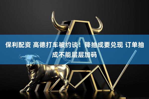 保利配资 高德打车被约谈！降抽成要兑现 订单抽成不能层层加码