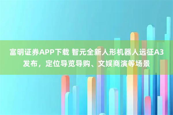 富明证券APP下载 智元全新人形机器人远征A3发布，定位导览导购、文娱商演等场景