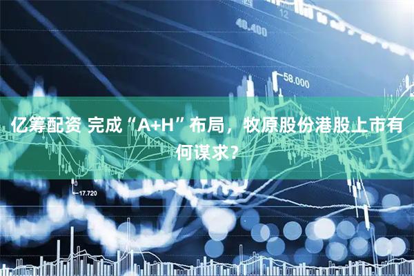 亿筹配资 完成“A+H”布局，牧原股份港股上市有何谋求？