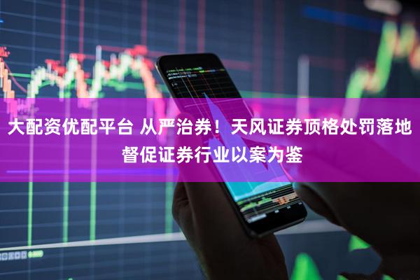 大配资优配平台 从严治券！天风证券顶格处罚落地 督促证券行业以案为鉴