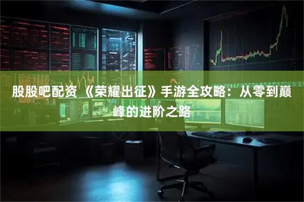 股股吧配资 《荣耀出征》手游全攻略：从零到巅峰的进阶之路