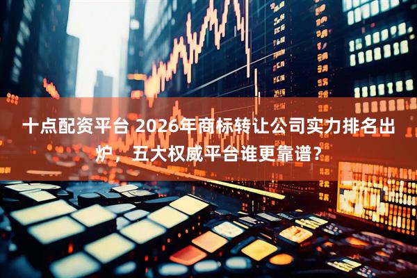 十点配资平台 2026年商标转让公司实力排名出炉，五大权威平台谁更靠谱？