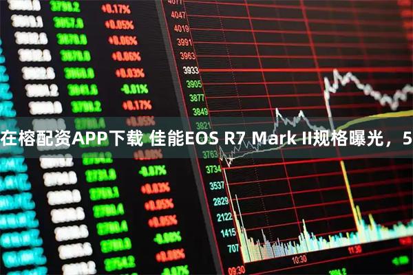 在榕配资APP下载 佳能EOS R7 Mark II规格曝光，5