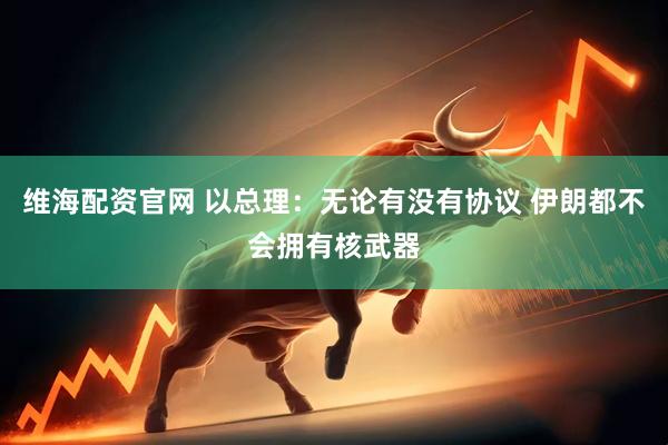 维海配资官网 以总理：无论有没有协议 伊朗都不会拥有核武器