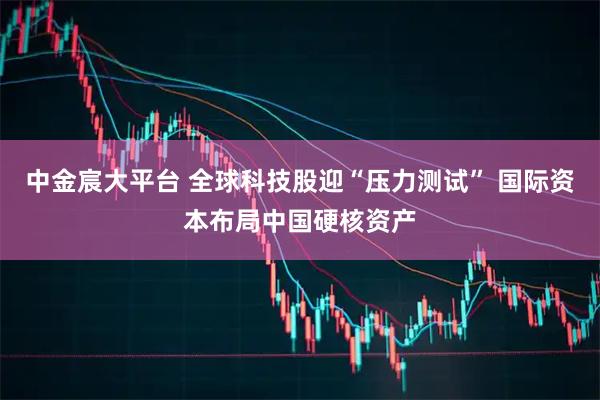 中金宸大平台 全球科技股迎“压力测试” 国际资本布局中国硬核资产