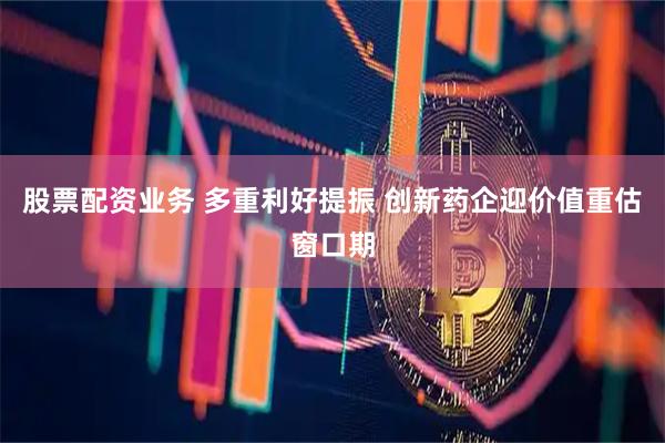 股票配资业务 多重利好提振 创新药企迎价值重估窗口期