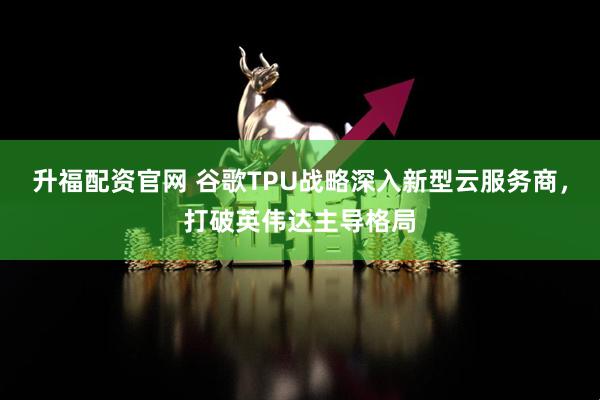 升福配资官网 谷歌TPU战略深入新型云服务商,打破英伟达主导格局