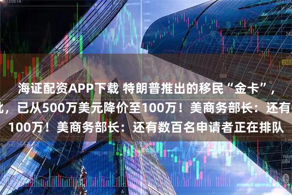 海证配资APP下载 特朗普推出的移民“金卡”，卖了近5个月仅1人获批，已从500万美元降价至100万！美商务部长：还有数百名申请者正在排队