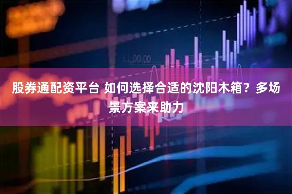 股券通配资平台 如何选择合适的沈阳木箱？多场景方案来助力